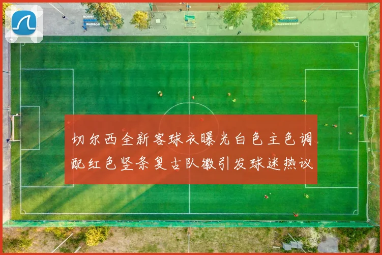 切尔西全新客球衣曝光白色主色调配红色竖条复古队徽引发球迷热议