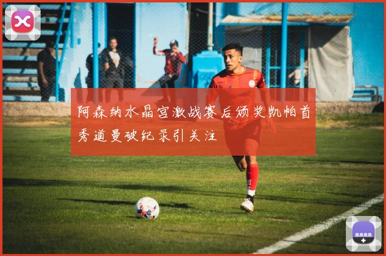 阿森纳水晶宫激战赛后颁奖凯帕首秀道曼破纪录引关注