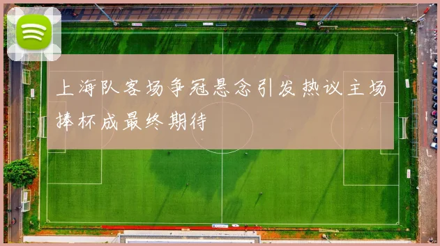 上海队客场争冠悬念引发热议主场捧杯成最终期待