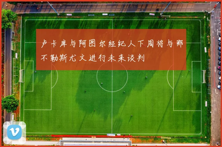 卢卡库与阿图尔经纪人下周将与那不勒斯尤文进行未来谈判