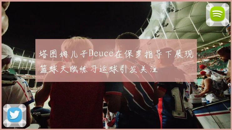 塔图姆儿子Deuce在保罗指导下展现篮球天赋练习运球引发关注