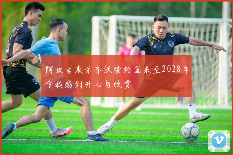 阿坎吉表示齐沃续约国米至2028年令我感到开心与欣赏