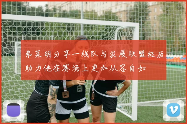 弗莱明分享一线队与发展联盟经历助力他在赛场上更加从容自如