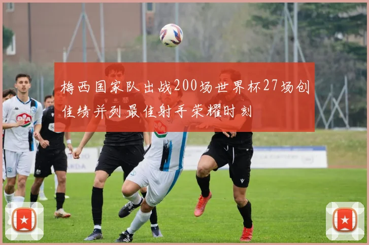 梅西国家队出战200场世界杯27场创佳绩并列最佳射手荣耀时刻