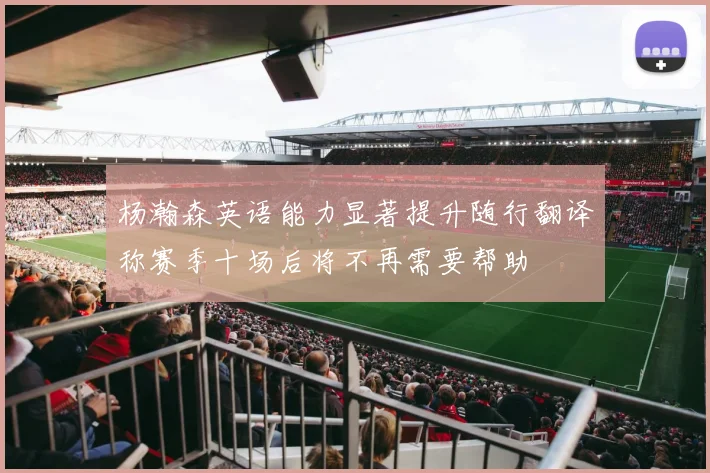 杨瀚森英语能力显著提升随行翻译称赛季十场后将不再需要帮助