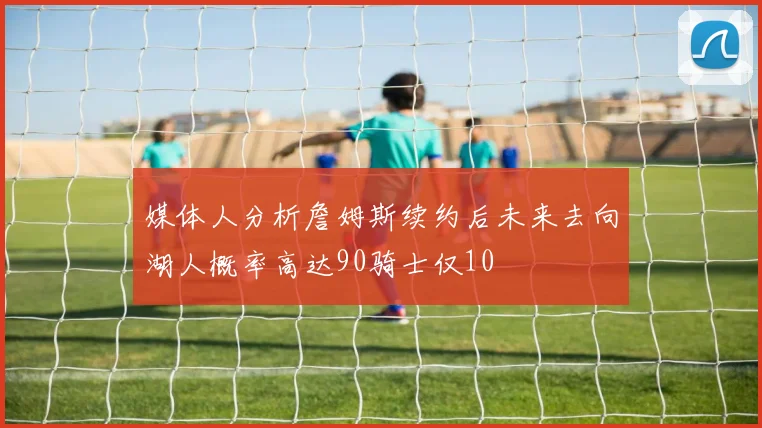 媒体人分析詹姆斯续约后未来去向湖人概率高达90骑士仅10