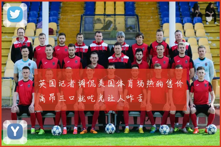 英国记者调侃美国体育场热狗售价高昂三口就吃光让人咋舌