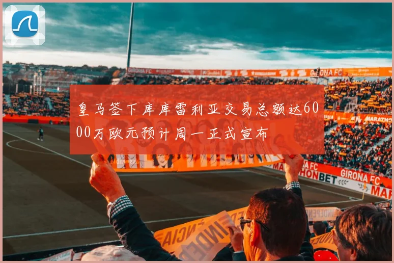 皇马签下库库雷利亚交易总额达6000万欧元预计周一正式宣布