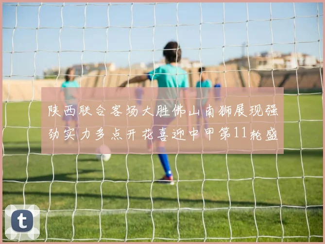 陕西联合客场大胜佛山南狮展现强劲实力多点开花喜迎中甲第11轮盛宴
