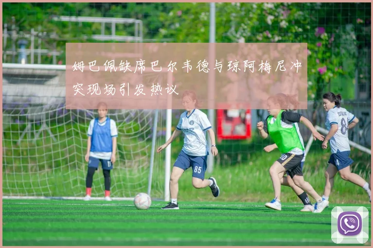 姆巴佩缺席巴尔韦德与琼阿梅尼冲突现场引发热议