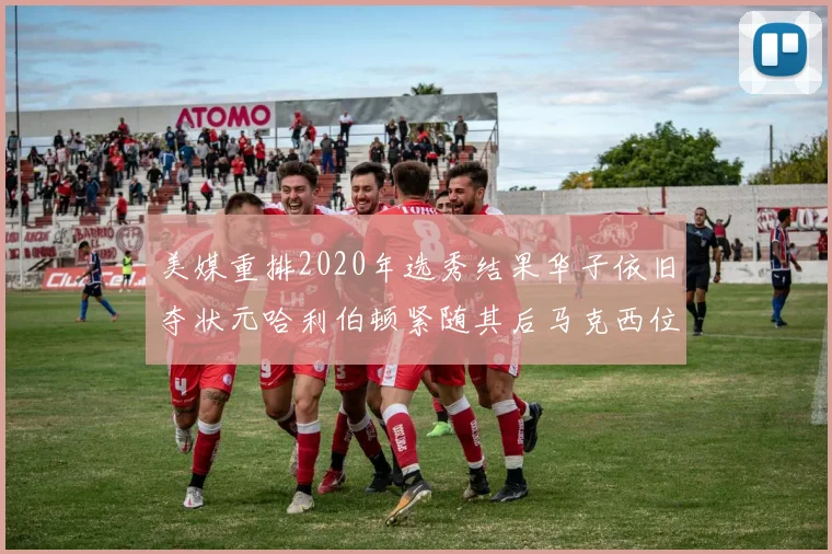 美媒重排2020年选秀结果华子依旧夺状元哈利伯顿紧随其后马克西位列探花