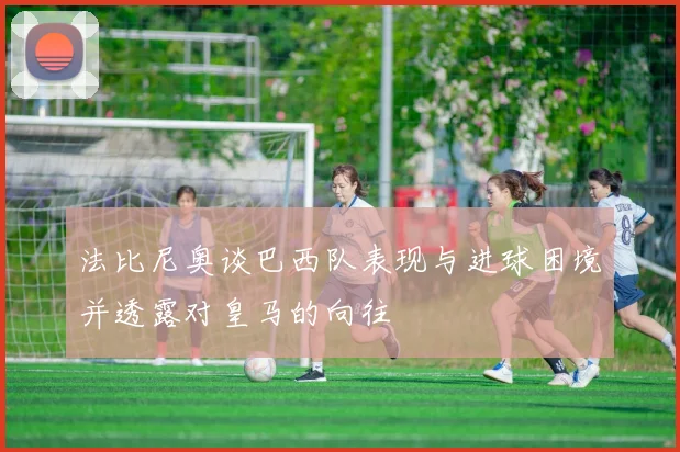 法比尼奥谈巴西队表现与进球困境并透露对皇马的向往