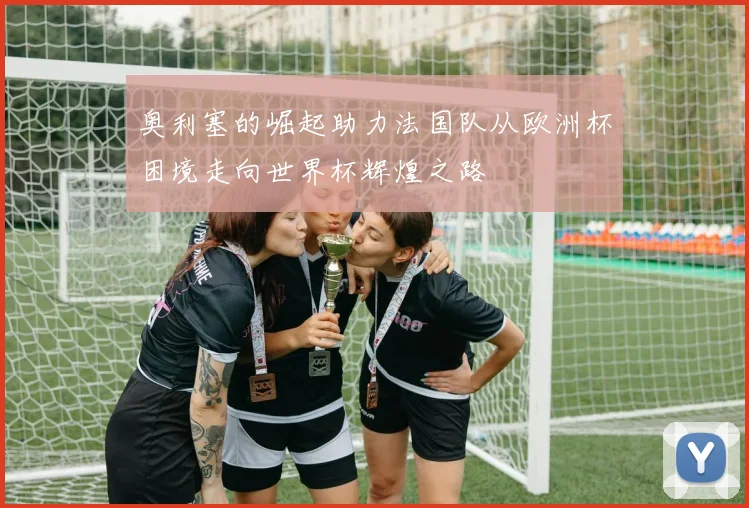 奥利塞的崛起助力法国队从欧洲杯困境走向世界杯辉煌之路