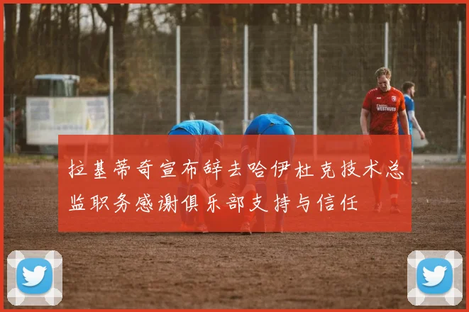 拉基蒂奇宣布辞去哈伊杜克技术总监职务感谢俱乐部支持与信任
