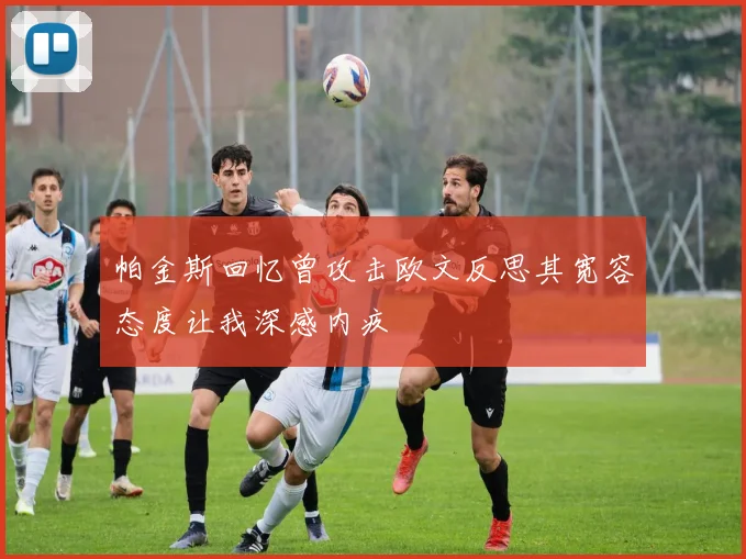 帕金斯回忆曾攻击欧文反思其宽容态度让我深感内疚