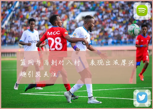 篮网与马刺对八村塁表现出浓厚兴趣引发关注