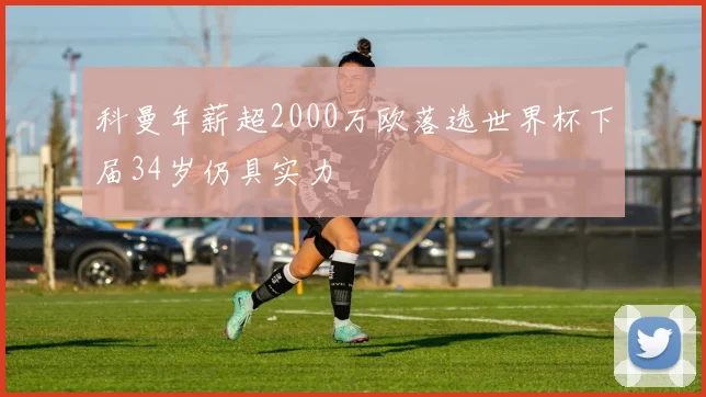 科曼年薪超2000万欧落选世界杯下届34岁仍具实力